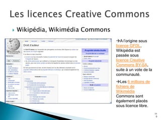    Wikipédia, Wikimédia Commons
                                   A l’origine sous
                                   licence GFDL,
                                   Wikipédia est
                                   passée sous
                                   licence Creative
                                   Commons BY-SA,
                                   suite à un vote de la
                                   communauté.
                                   Les 6 millions de
                                   fichiers de
                                   Wikimédia
                                   Commons sont
                                   également placés
                                   sous licence libre.
                                                           11
                                                            0
 