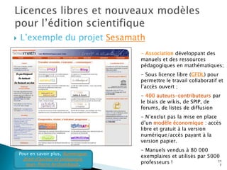    L’exemple du projet Sesamath
                                      - Association développant des
                                      manuels et des ressources
                                      pédagogiques en mathématiques;
                                      - Sous licence libre (GFDL) pour
                                      permettre le travail collaboratif et
                                      l’accès ouvert ;
                                      - 400 auteurs-contributeurs par
                                      le biais de wikis, de SPIP, de
                                      forums, de listes de diffusion
                                      - N’exclut pas la mise en place
                                      d’un modèle économique : accès
                                      libre et gratuit à la version
                                      numérique/accès payant à la
                                      version papier.
                                      - Manuels vendus à 80 000
    Pour en savoir plus, Numérique,
                                      exemplaires et utilisés par 5000
     droit d’auteur et pédagogie.
      Jean-Pierre Archambault.        professeurs !                  11
                                                                       7
 