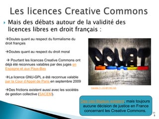    Mais des débats autour de la validité des
    licences libres en droit français :
Doutes quant au respect du formalisme du
droit français

Doutes quant au respect du droit moral

 Pourtant les licences Creative Commons ont
déjà été reconnues valables par des juges en
Espagne et aux Pays-Bas

La licence GNU-GPL a été reconnue valable
par la Cour d’Appel de Paris en septembre 2009
                                                        Danièle Y. CC-BY-NC-SA
Des frictions existent aussi avec les sociétés
de gestion collective (SACEM).

                                                  Des cas litigieux existent, mais toujours
                                                   aucune décision de justice en France
                                                    concernant les Creative Commons.          11
                                                                                               8
 