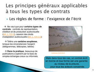    Les règles de forme : l’exigence de l’écrit

    Ne vaut que pour certains types de
contrats : contrats de représentation,
d’édition et de production audiovisuelle
(Art. L.131-2), cession des droits
d’adaptation audiovisuelle (Art. L.131-3.3)

   Tolère une certaine souplesse,
lorsque les circonstances l’exigent
(télégrammes, télécopies, lettres)

  Dans la pratique, beaucoup de
                                                   Tomekmusic. CC-BY-NC-SA
publications s’opèrent par le biais de
simples échanges oraux ou informels.
                                              Mais dans tous les cas, un contrat écrit
                                              en bonne et due forme est une garantie
                                                     au niveau de la preuve,
                                                  pour tous les acteurs concernés
                                                                                         12
 