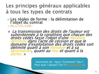   Les règles de forme : la délimitation de
    l’objet du contrat
   Art. L. 131-3 CPI :

« La transmission des droits de l'auteur est
 subordonnée à la condition que chacun des
 droits cédés fasse l'objet d'une mention
 distincte dans l'acte de cession et que le
 domaine d'exploitation des droits cédés soit
 délimité quant à son étendue et à sa
 destination, quant au lieu et quant à la
 durée. »
                                 Des exigences caractéristiques
                            Autrement dit : Quoi ? Comment ? Qui ?
                          du formalismeQuand ? d’auteur à la française,
                           Pour quoi ? du droit Où ? (Henry Desbois)
                                  destiné à protéger les auteurs
                                                                          13
 