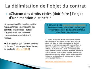    «Chacun des droits cédés [doit faire ] l’objet
      d’une mention distincte :
 Ne sont cédés que les droits          Il convient d’être aussi précis que possible :
expressément mentionnés au                les contrats sont interprétés par les juges
contrat ; tout ce que l’auteur             systématiquement de manière restrictive
n’abandonne pas doit être                          et en faveur des auteurs.
considéré comme lui étant
réservé
                                      « On peut reproduire l’œuvre sur du papier imprimé
                                      pour en faire un livre, certes, on peut aussi la lire à
 La cession par l’auteur de ses      haute voix dans un théâtre, la traduire ne dix-huit
                                      langues, en citer des passages à la radio, en faire un
droits sur l’œuvre peut être totale   film qui sera lui-même exporté ou peut-être un jour
ou partielle (Art. L. 131-4)          diffusé à la TV, faire des T-shirts à l’effigie de votre
                                      héros, adapter l’histoire en bande-dessinée, réaliser un
                                      Cdrom interactif basé sur votre univers, autoriser des
                                      bibliothèques à prêter le livre, mettre l’ouvrage en libre
                                      lecture au centre culturel, le propager via un réseau
                                      numérique planétaire… »

                                      Marc Autret. 150 questions sur l’édition.


                                                                                                   14
 