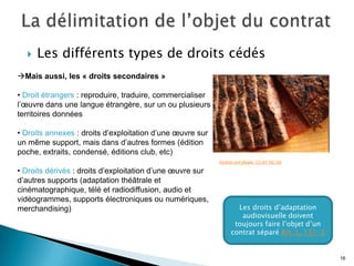   Les différents types de droits cédés
Mais aussi, les « droits secondaires »

• Droit étrangers : reproduire, traduire, commercialiser
l’œuvre dans une langue étrangère, sur un ou plusieurs
territoires données

• Droits annexes : droits d’exploitation d’une œuvre sur
un même support, mais dans d’autres formes (édition
poche, extraits, condensé, éditions club, etc)
                                                           Another pint please. CC-BY-NC-SA

• Droits dérivés : droits d’exploitation d’une œuvre sur
d’autres supports (adaptation théâtrale et
cinématographique, télé et radiodiffusion, audio et
vidéogrammes, supports électroniques ou numériques,
merchandising)                                                    Les droits d’adaptation
                                                                   audiovisuelle doivent
                                                                 toujours faire l’objet d’un
                                                                contrat séparé Art. L. 131-3


                                                                                               16
 