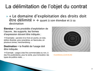 La délimitation de l’objet du contrat
      « Le domaine d’exploitation des droits doit
       être délimité »  quant à son étendue et à sa
       destination
Etendue = Les procédés d’exploitation de
l’œuvre , les supports, les formes
d’expression doivent être indiqués ;
 Exemples : parution d’un livre en poche, en club,
édition illustrée, gros caractères, en fascicules, en
plusieurs tomes, merchandising…

Destination = la finalité de l’usage doit
être indiquée.
 Exemple : usage à des fins commerciales ou non, à
des fins publicitaires, pour la vente, pour la location, les   Prunet Maxime. CC-BY-NC-ND
types de publics visés, …




                                                                                            17
 