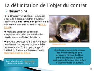    Néanmoins…
 Le Code permet d’insérer une clause
« qui tend à conférer le droit d’exploiter
l’œuvre sous une forme non prévisible et
non prévue à la date du contrat »(Art. L.
131-6) ;
 Mais à la condition qu’elle soit
« expresse et stipule une participation
corrélative au profit d’exploitation » ;
 Soulève des questions d’interprétation.
Les clauses trop vagues organisant des       OlivIreland. CC-BY-NC

cessions « pour tout support, support
existant ou à venir » ont été reconnues       Question épineuse de la cession
sans valeur par les juges.                        des droits numériques dans
                                                les anciens contrats d’édition.
                                                 Dans tous les cas, si aucune
  Pour aller plus loin : Bon à céder.
                                             participation de l’auteur n’est prévue,
    Emmanuel Pierrat. 26/04/10                   il faudra conclure un avenant.

                                                                                       18
 