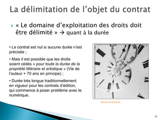    « Le domaine d’exploitation des droits doit
     être délimité »  quant à la durée

• Le contrat est nul si aucune durée n’est
précisée ;
• Mais il est possible que les droits
soient cédés « pour toute la durée de la
propriété littéraire et artistique » (Vie de
l’auteur + 70 ans en principe) ;
• Durée très longue traditionnellement
en vigueur pour les contrats d’édition,
qui commence à poser problème avec le
numérique.
                                               Mon œil. CC-BY-NC-ND




                                                                      19
 