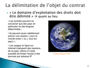    « Le domaine d’exploitation des droits doit
    être délimité »  quant au lieu
• Les contrats peuvent ne
concerner que des pays en
particulier ou des langues
déterminées ;
• Ils peuvent aussi valablement
prévoir une cession « pour le
monde entier » ou « tous les
pays » ;
• Les usages en ligne sur
Internet impliquent des cessions
de ce type, même s’il reste
possible de limiter l’accès à des   Woodleywonderworks. CC-BY

services par adresse IP



                                                                20
 