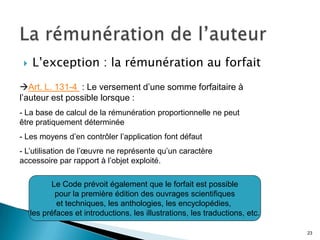    L’exception : la rémunération au forfait
Art. L. 131-4 : Le versement d’une somme forfaitaire à
l’auteur est possible lorsque :
- La base de calcul de la rémunération proportionnelle ne peut
être pratiquement déterminée
- Les moyens d’en contrôler l’application font défaut
- L’utilisation de l’œuvre ne représente qu’un caractère
accessoire par rapport à l’objet exploité.

           Le Code prévoit également que le forfait est possible
            pour la première édition des ouvrages scientifiques
             et techniques, les anthologies, les encyclopédies,
     les préfaces et introductions, les illustrations, les traductions, etc.

                                                                               23
 