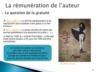    La question de la gratuité

 Art. L. 122-7 : « Le droit de représentation et de
reproduction sont cessibles à titre gratuit ou à titre
onéreux »
 Art. L. 122-7-1 : « L’auteur est libre de mettre ses
œuvres gratuitement à la disposition du public (…) ».
 Mais en 1999, le « contrat l’Harmattan » a été jugé
illicite (droits d’auteur à 0% pour les 1000 premiers
exemplaires)


        Un contrat de cession ou de licence
           peut être conclu à titre gratuit,
     à condition que ce soit explicitement prévu.
      Ce type de contrats se multiplie en ligne,
     avec les œuvres placées sous licence libre

                                                         Arte.callejero. CC-BY-ND



                                                                                    24
 