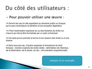    Pour pouvoir utiliser une œuvre :
 Hormis les cas où elle appartient au domaine public ou lorsque
qu’on peut revendiquer le bénéfice d’une exception législative

 Il faut l’autorisation expresse du ou des titulaires de droits sur
l’oeuvre qui devra être formalisée par un acte contractuel

 Cet acte pourra prendre la forme d’une cession des droits ou d’une
licence

 Dans tous les cas, il faudra respecter le formalisme du droit
français : mention explicite de droits cédés ; délimitation de l’étendue,
de la destination, de la durée, du lieu ; rémunération proportionnelle.




                                                   Analyse d’un exemple

                                                                            25
 