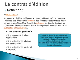    Définition :
Art. L. 132-1 :
« Le contrat d’édition est le contrat par lequel l’auteur d’une œuvre de
l’esprit ou ses ayants droit cèdent à des conditions déterminées à une
personne appelée éditeur le droit de fabriquer ou de faire fabriquer en
nombre des exemplaires de l’œuvre, à charge pour elle d’en assurer la
publication et la diffusion ».
     • Trois éléments principaux :
     - Une cession du droit de             Concerne l’édition d’ouvrages papier,
     reproduction                         mais aussi d’autres œuvres et d’autres
                                              supports : Disques, films, vidéo,
     - Une obligation de fabriquer                 multimédia, Cdroms, etc.
                                       En fait toute œuvre de l’esprit pouvant donner
     des exemplaires
                                                    lieu à une fabrication.
     - Une obligation de publier et
     d’exploiter.



                                                                                         29
 