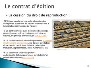    La cession du droit de reproduction :
L’éditeur prend à sa charge la fabrication des
exemplaires et assume les risques financiers liés à
l’exploitation commerciale de l’œuvre

 En contrepartie de quoi, il obtient le transfert (la
cession) à son profit du droit de reproduction su
l’œuvre, en principe à titre exclusif (Art. L. 132-8)

 Le contrat d’édition prévoit fréquemment la cession
d’autres droits patrimoniaux, qui doivent faire l’objet
d’une mention explicite et distincte (adaptation,
traduction, représentation, droits numériques, etc)
                                                          Zigazou76. CC-BY


 La cession du droit d’adaptation
audiovisuelle doit obligatoirement faire l’objet d’un
contrat écrit distinct (Art. L. 131-3).



                                                                             30
 