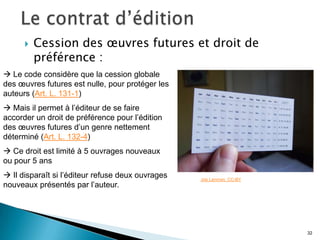    Cession des œuvres futures et droit de
          préférence :
 Le code considère que la cession globale
des œuvres futures est nulle, pour protéger les
auteurs (Art. L. 131-1)
 Mais il permet à l’éditeur de se faire
accorder un droit de préférence pour l’édition
des œuvres futures d’un genre nettement
déterminé (Art. L. 132-4)
 Ce droit est limité à 5 ouvrages nouveaux
ou pour 5 ans
 Il disparaît si l’éditeur refuse deux ouvrages   Joe Lanman. CC-BY
nouveaux présentés par l’auteur.




                                                                       32
 