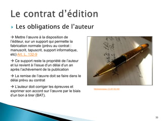    Les obligations de l’auteur
 Mettre l’œuvre à la disposition de
l’éditeur, sur un support qui permette la
fabrication normale (prévu au contrat :
manuscrit, tapuscrit, support informatique,
etc) Art. L. 132-9
 Ce support reste la propriété de l’auteur
et lui revient à l’issue d’un délai d’un an
après l’achèvement de la publication
 La remise de l’œuvre doit se faire dans le
délai prévu au contrat
 L’auteur doit corriger les épreuves et       Merlinprincesse. CC-BY-NC-ND
exprimer son accord sur l’œuvre par le biais
d’un bon à tirer (BAT).




                                                                              33
 