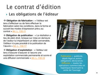    Les obligations de l’éditeur
 Obligation de fabrication : « l’éditeur est
tenu d’effectuer ou de faire effectuer la
fabrication selon les conditions, dans la forme et
suivant les modes d’expression prévu au
contrat » Art. L. 132-11
 Obligation de publication : « La résiliation a
lieu de plein droit, lorsque sur mise en demeure
de l’auteur lui impartissant un délai convenable,
l’éditeur n’a pas procédé à la publication de
l’œuvre » Art. L. 132-17
 Obligation d’exploitation : « l’éditeur est        Stevenjambot. CC-BY-NC-SA
tenu d’assurer d’assurer à l’œuvre une
exploitation commerciale permanente et suivie et       Publication = publicité,
une diffusion commerciale » Art. L. 132-12              dépôt légal et autres
                                                       obligations déclaratives
                                                        Diffusion = toutes les
                                                     opérations commerciales et
                                                      logistiques favorisant la
                                                         vente de l’ouvrage
                                                                                  35
 