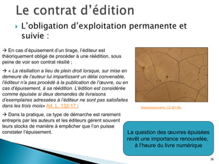    L’obligation d’exploitation permanente et
          suivie :
 En cas d’épuisement d’un tirage, l’éditeur est
théoriquement obligé de procéder à une réédition, sous
peine de voir son contrat résilié ;
 « La résiliation a lieu de plein droit lorsque, sur mise en
demeure de l’auteur lui impartissant un délai convenable,
l’éditeur n’a pas procédé à la publication de l’œuvre, ou en
cas d’épuisement, à sa réédition. L’édition est considérée
comme épuisée si deux demandes de livraisons
d’exemplaires adressées à l’éditeur ne sont pas satisfaites
dans les trois mois» Art. L. 132-17 ;                            Destempsanciens. CC-BY-NC

 Dans la pratique, ce type de démarche est rarement
entrepris par les auteurs et les éditeurs gèrent souvent
leurs stocks de manière à empêcher que l’on puisse
constater l’épuisement.                                     La question des œuvres épuisées
                                                            revêt une importance renouvelée,
                                                               à l’heure du livre numérique

                                                                                               36
 