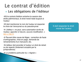    Les obligations de l’éditeur
Si le contrat d’édition entraîne la cession des
droits patrimoniaux, le droit moral reste toujours à
l’auteur
Il doit mentionner le nom de l’auteur et respecter
le choix de l’anonymat ou du pseudonymat                  Il doit respecter le droit
                                                              moral de l’auteur
 L’éditeur « ne peut, sans autorisation écrite de
l’auteur, apporter à l’œuvre, aucune modification. »
Art. L.132-11
 Peuvent être cause de litiges : correction de faute
d’orthographes, mise en page, demande de
remaniements d’un manuscrit, etc.
L’éditeur doit accorder à l’auteur un droit de retrait
ou de repentir (fortement encadré par la
jurisprudence)
 Le problème particulier du « négriat »


                                                                                       37
 