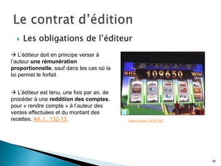    Les obligations de l’éditeur
 L’éditeur doit en principe verser à
l’auteur une rémunération
proportionnelle, sauf dans les cas où la
loi permet le forfait


 L’éditeur est tenu, une fois par an, de
procéder à une reddition des comptes,
pour « rendre compte » à l’auteur des
ventes effectuées et du montant des
recettes. Art. L. 132-13.                   Casino Jones. CC-BY-NC




                                                                     38
 