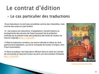    Le cas particulier des traductions
Les traducteurs ne sont pas considérés comme des interprètes, mais
comme des auteurs à part entière

 « les auteurs de traductions, d’adaptations, transformations ou
arrangements des œuvres de l’esprit jouissent de la protection
instituée par le présent code sans préjudice des droits de l’auteur de
l’œuvre originale » Art. L. 112-3 CPI

 Mais le traduction constitue une œuvre dérivée et relève du droit
patrimonial d’adaptation, qui est le monopole de l’auteur d’origine, dont
il faut l’autorisation.

 Dans la pratique, les traducteurs officient dans le cadre de contrats
de commande et reçoivent le plus souvent une rémunération forfaitaire
Art. L. 131-4 CPI


                                                                            Traduction chinoise d’Harry Potter.




                                                                                                                  39
 
