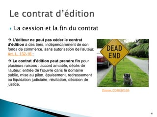    La cession et la fin du contrat
 L’éditeur ne peut pas céder le contrat
d’édition à des tiers, indépendamment de son
fonds de commerce, sans autorisation de l’auteur.
Art. L. 132-16 ;
 Le contrat d’édition peut prendre fin pour
plusieurs raisons : accord amiable, décès de
l’auteur, entrée de l’œuvre dans le domaine
public, mise au pilon, épuisement, redressement
ou liquidation judiciaire, résiliation, décision de
justice.
                                                      Zoomar. CC-BY-NC-SA




                                                                            41
 