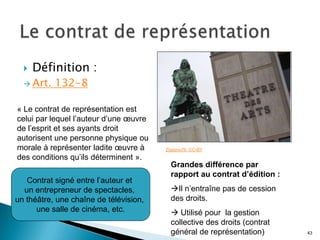    Définition :
   Art.   132-8

« Le contrat de représentation est
celui par lequel l’auteur d’une œuvre
de l’esprit et ses ayants droit
autorisent une personne physique ou
morale à représenter ladite œuvre à     Zigazou76. CC-BY
des conditions qu’ils déterminent ».
                                          Grandes différence par
                                          rapport au contrat d’édition :
   Contrat signé entre l’auteur et
  un entrepreneur de spectacles,          Il n’entraîne pas de cession
un théâtre, une chaîne de télévision,     des droits.
      une salle de cinéma, etc.            Utilisé pour la gestion
                                          collective des droits (contrat
                                          général de représentation)       43
 