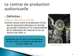    Définition :
 Art. L. 132-23 à L.132-30
Contrat conclu entre le producteur d’une
  œuvre (personne physique ou morale
  qui prend l’initiative et la responsabilité
  de la réalisation de l’œuvre) et les co-
  auteurs de celle-ci.


 Applicables pour les films, les documentaires,
  les clips vidéos, les émissions de télévision,
                les jeux vidéos, etc.              Zephyrinus. CC-BY-NC




                                                                          44
 