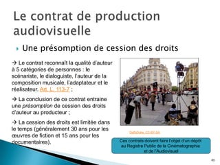    Une présomption de cession des droits
 Le contrat reconnaît la qualité d’auteur
à 5 catégories de personnes : le
scénariste, le dialoguiste, l’auteur de la
composition musicale, l’adaptateur et le
réalisateur. Art. L. 113-7 ;
 La conclusion de ce contrat entraine
une présomption de cession des droits
d’auteur au producteur ;
 La cession des droits est limitée dans
le temps (généralement 30 ans pour les            DaffyDuke. CC-BY-SA
œuvres de fiction et 15 ans pour les
documentaires).                              Ces contrats doivent faire l’objet d’un dépôt
                                             au Registre Public de la Cinématographie
                                                         et de l’Audiovisuel

                                                                                             45
 