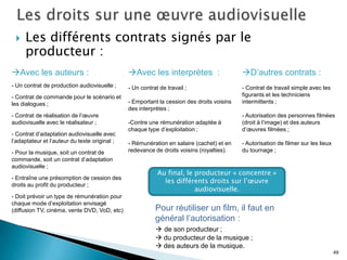    Les différents contrats signés par le
     producteur :
Avec les auteurs :                            Avec les interprètes :                     D’autres contrats :
- Un contrat de production audiovisuelle ;     - Un contrat de travail ;                   - Contrat de travail simple avec les
- Contrat de commande pour le scénario et                                                  figurants et les techniciens
les dialogues ;                                - Emportant la cession des droits voisins   intermittents ;
                                               des interprètes ;
- Contrat de réalisation de l’œuvre                                                        - Autorisation des personnes filmées
audiovisuelle avec le réalisateur ;            -Contre une rémunération adaptée à          (droit à l’image) et des auteurs
                                               chaque type d’exploitation ;                d’œuvres filmées ;
- Contrat d’adaptation audiovisuelle avec
l’adaptateur et l’auteur du texte original ;   - Rémunération en salaire (cachet) et en    - Autorisation de filmer sur les lieux
- Pour la musique, soit un contrat de          redevance de droits voisins (royalties).    du tournage ;
commande, soit un contrat d’adaptation
audiovisuelle ;
                                                           Au final, le producteur « concentre »
- Entraîne une présomption de cession des
                                                             les différents droits sur l’œuvre
droits au profit du producteur ;
                                                                        audiovisuelle.
- Doit prévoir un type de rémunération pour
chaque mode d’exploitation envisagé
(diffusion TV, cinéma, vente DVD, VoD, etc)               Pour réutiliser un film, il faut en
                                                          général l’autorisation :
                                                           de son producteur ;
                                                           du producteur de la musique ;
                                                           des auteurs de la musique.
                                                                                                                                    49
 