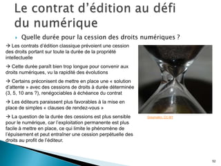    Quelle durée pour la cession des droits numériques ?
 Les contrats d’édition classique prévoient une cession
des droits portant sur toute la durée de la propriété
intellectuelle
 Cette durée paraît bien trop longue pour convenir aux
droits numériques, vu la rapidité des évolutions
 Certains préconisent de mettre en place une « solution
d’attente » avec des cessions de droits à durée déterminée
(3, 5, 10 ans ?), renégociables à échéance du contrat
 Les éditeurs paraissent plus favorables à la mise en
place de simples « clauses de rendez-vous »
 La question de la durée des cessions est plus sensible     Greymalkn. CC-BY
pour le numérique, car l’exploitation permanente est plus
facile à mettre en place, ce qui limite le phénomène de
l’épuisement et peut entraîner une cession perpétuelle des
droits au profit de l’éditeur.



                                                                                52
 
