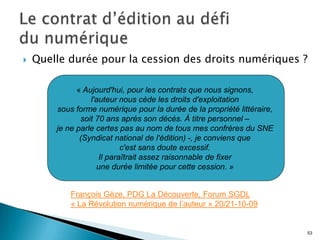    Quelle durée pour la cession des droits numériques ?

              « Aujourd'hui, pour les contrats que nous signons,
                  l'auteur nous cède les droits d'exploitation
        sous forme numérique pour la durée de la propriété littéraire,
               soit 70 ans après son décès. À titre personnel –
        je ne parle certes pas au nom de tous mes confrères du SNE
               (Syndicat national de l'édition) -, je conviens que
                            c'est sans doute excessif.
                     Il paraîtrait assez raisonnable de fixer
                    une durée limitée pour cette cession. »


            François Gèze, PDG La Découverte, Forum SGDL
            « La Révolution numérique de l’auteur » 20/21-10-09


                                                                         53
 