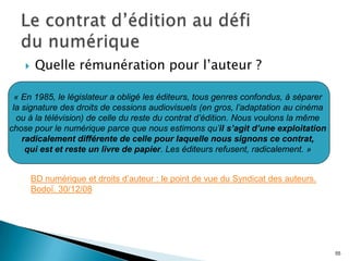     Quelle rémunération pour l’auteur ?

  « En 1985, le législateur a obligé les éditeurs, tous genres confondus, à séparer
 la signature des droits de cessions audiovisuels (en gros, l’adaptation au cinéma
  ou à la télévision) de celle du reste du contrat d’édition. Nous voulons la même
chose pour le numérique parce que nous estimons qu’il s’agit d’une exploitation
    radicalement différente de celle pour laquelle nous signons ce contrat,
     qui est et reste un livre de papier. Les éditeurs refusent, radicalement. »


        BD numérique et droits d’auteur : le point de vue du Syndicat des auteurs.
        Bodoï. 30/12/08




                                                                                      55
 