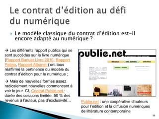   Le modèle classique du contrat d’édition est-il
       encore adapté au numérique ?

 Les différents rapport publics qui se
sont succédés sur le livre numérique
(Rapport Barluet Livre 2010, Rapport
Patino, Rapport Albanel ) ont tous
réaffirmé la pertinence du modèle du
contrat d’édition pour le numérique ;
 Mais de nouvelles formes assez
radicalement nouvelles commencent à
voir le jour. Cf. Contrat Publie.net :
durée des cessions limitée, 50 % des
revenus à l’auteur, pas d’exclusivité…    Publie.net : une coopérative d’auteurs
                                          pour l’édition et la diffusion numériques
                                          de littérature contemporaine
                                                                                      56
 