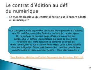    Le modèle classique du contrat d’édition est-il encore adapté
    au numérique ?


    « La consigne donnée aujourd'hui par toutes les organisations d'auteurs,
       et le Conseil Permanent des Écrivains, est simple : ne rien signer.
            On ne sait pas ce que l'on signe. D'ailleurs, on n'y est pas
          obligé. Et si un éditeur vous explique que dans ce cas, le livre
             ne se fera pas, alors acceptez sa demande de céder les
      droits numériques de votre oeuvre. Mais exigez qu'ils soient détaillés
      dans leur intégralité. Et tout spécialement les contrôles que l'éditeur
        compte mettre en place pour leur gestion... Vous allez bien rire. »


     Yves Frémion. Membre du Conseil Permanent des Ecrivains. 15/01/10.



                                                                                57
 