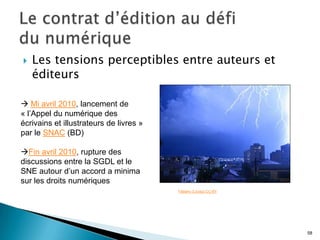    Les tensions perceptibles entre auteurs et
    éditeurs

 Mi avril 2010, lancement de
« l’Appel du numérique des
écrivains et illustrateurs de livres »
par le SNAC (BD)

Fin avril 2010, rupture des
discussions entre la SGDL et le
SNE autour d’un accord a minima
sur les droits numériques
                                         Fabiano (Licosp) CC-BY




                                                                  58
 