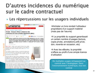 D’autres incidences du numérique
                     sur le cadre contractuel
                        Les répercussions sur les usagers individuels
                                                Acheter un livre rendait l’utilisateur
                                                propriétaire d’un support matériel
                                                (mais pas de l’œuvre)

                                                 La propriété du support garantissait
                                                un certain nombre d’usages (lecture,
                                                copie privée, annotations prêt privé,
Numerama. 18/07/09




                                                don, revente en occasion, etc)

                                                 Avec les eBooks, la propriété
                                                s’efface au profit d’une simple licence
                                                d’utilisation

                                                  De multiples usages échappaient au
                                                    contrat avec l’analogique. Dans
                                                 l’environnement numérique, tout est
                                                                contrat
                                                                                          61
 