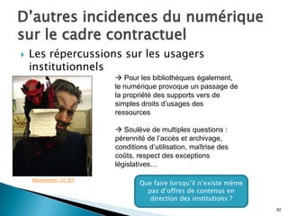 D’autres incidences du numérique
sur le cadre contractuel
   Les répercussions sur les usagers
    institutionnels
                         Pour les bibliothèques également,
                        le numérique provoque un passage de
                        la propriété des supports vers de
                        simples droits d’usages des
                        ressources

                         Soulève de multiples questions :
                        pérennité de l’accès et archivage,
                        conditions d’utilisation, maîtrise des
                        coûts, respect des exceptions
                        législatives…

    Marioanima. CC-BY
                                Que faire lorsqu’il n’existe même
                                  pas d’offres de contenus en
                                   direction des institutions ?
                                                                    62
 