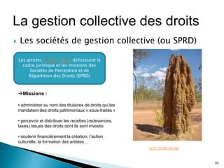 La gestion collective des droits
    Les sociétés de gestion collective (ou SPRD)

    Les articles L. 321.1 et s. définissent le
      cadre juridique et les missions des
         Sociétés de Perception et de
         Répartition des Droits (SPRD)



    Missions :

    • administrer au nom des titulaires de droits qui les
    mandatent des droits patrimoniaux « sous-traités »

    • percevoir et distribuer les recettes (redevances,
    taxes) issues des droits dont ils sont investis

    • soutenir financièrement la création, l’action
    culturelle, la formation des artistes…
                                                            2L2T. CC-BY-NC-ND



                                                                                65
 