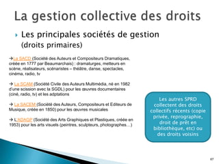    Les principales sociétés de gestion
       (droits primaires)
La SACD (Société des Auteurs et Compositeurs Dramatiques,
créée en 1777 par Beaumarchais) : dramaturges, metteurs en
scène, réalisateurs, scénaristes – théâtre, danse, spectacles,
cinéma, radio, tv

 La SCAM (Société Civile des Auteurs Multimédia, né en 1982
d’une scission avec la SGDL) pour les œuvres documentaires
(ciné, radio, tv) et les adptations
                                                                        Les autres SPRD
 La SACEM (Société des Auteurs, Compositeurs et Editeurs de         collectent des droits
Musique, créée en 1850) pour les œuvres musicales                   collectifs récents (copie
                                                                     privée, reprographie,
 L’ADAGP (Société des Arts Graphiques et Plastiques, créée en
1953) pour les arts visuels (peintres, sculpteurs, photographes…)       droit de prêt en
                                                                     bibliothèque, etc) ou
                                                                       des droits voisins




                                                                                                67
 