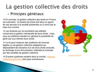    Principes généraux
 En principe, la gestion collective des droits en France
est volontaire : le titulaire de droits doit faire un apport
de ces œuvres à la société (présentes ou à venir) par le
biais d’un contrat
 Les titulaires qui ne souhaitent pas adhérer
conservent la gestion individuelle de leurs droits ; mais,
ceux qui adhèrent perdent en général la possibilité de
gérer par eux-mêmes leurs droits
 La loi peut instaurer des systèmes de licences
légales ou de gestion collective obligatoire qui
dépossèdent les titulaires d’un de leurs droits exclusifs,
en échange d’une rémunération collectée et reversée
par des sociétés de gestion collective
                                                               Lumaxart. CC-BY-SA
 D’autres systèmes existent dans le monde : licences
collectives étendues des pays scandinaves.



                                                                                    68
 