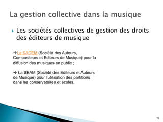    Les sociétés collectives de gestion des droits
    des éditeurs de musique

La SACEM (Société des Auteurs,
Compositeurs et Editeurs de Musique) pour la
diffusion des musiques en public ;

 La SEAM (Société des Editeurs et Auteurs
de Musique) pour l’utilisation des partitions
dans les conservatoires et écoles.




                                                     76
 