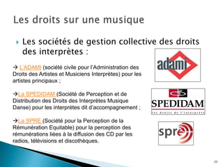    Les sociétés de gestion collective des droits
     des interprètes :
 L’ADAMI (société civile pour l’Administration des
Droits des Artistes et Musiciens Interprètes) pour les
artistes principaux ;

La SPEDIDAM (Société de Perception et de
Distribution des Droits des Interprètes Musique
Danse) pour les interprètes dit d’accompagnement ;

La SPRE (Société pour la Perception de la
Rémunération Equitable) pour la perception des
rémunérations liées à la diffusion des CD par les
radios, télévisions et discothèques.


                                                         77
 
