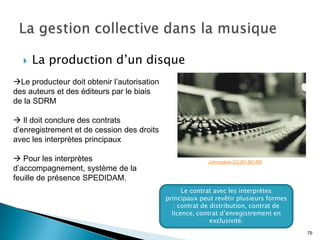    La production d’un disque
Le producteur doit obtenir l’autorisation
des auteurs et des éditeurs par le biais
de la SDRM

 Il doit conclure des contrats
d’enregistrement et de cession des droits
avec les interprètes principaux

 Pour les interprètes                                     Johnnyalive CC-BY-NC-ND
d’accompagnement, système de la
feuille de présence SPEDIDAM.
                                                   Le contrat avec les interprètes
                                             principaux peut revêtir plusieurs formes
                                                : contrat de distribution, contrat de
                                               licence, contrat d’enregistrement en
                                                             exclusivité.
                                                                                        79
 