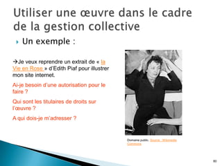    Un exemple :

Je veux reprendre un extrait de « la
Vie en Rose » d’Edith Piaf pour illustrer
mon site internet.
Ai-je besoin d’une autorisation pour le
faire ?
Qui sont les titulaires de droits sur
l’œuvre ?
A qui dois-je m’adresser ?


                                            Domaine public. Source : Wikimedia
                                            Commons




                                                                                 80
 