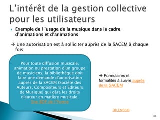    Exemple de l ’usage de la musique dans le cadre
    d’animations et d’animations

 Une autorisation est à solliciter auprès de la SACEM à chaque
 fois


        Pour toute diffusion musicale,
    animation ou prestation d'un groupe
     de musiciens, la bibliothèque doit
                                           Formulaires et
      faire une demande d'autorisation
                                          formalités à suivre auprès
      auprès de la SACEM (Société des
                                          de la SACEM
     Auteurs, Compositeurs et Editeurs
       de Musique) qui gère les droits
        d'auteur en matière musicale.
             Site BDP de l’Yonne

                                                 QR ENSSIB
                                                                       85
 