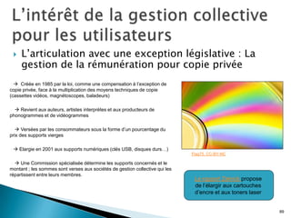    L’articulation avec une exception législative : La
     gestion de la rémunération pour copie privée
   Créée en 1985 par la loi, comme une compensation à l’exception de
copie privée, face à la multiplication des moyens techniques de copie
(cassettes vidéos, magnétoscopes, baladeurs)

  Revient aux auteurs, artistes interprètes et aux producteurs de
phonogrammes et de vidéogrammes

   Versées par les consommateurs sous la forme d’un pourcentage du
prix des supports vierges

   Elargie en 2001 aux supports numériques (clés USB, disques durs…)
                                                                              Flag75. CC-BY-NC

  Une Commission spécialisée détermine les supports concernés et le
montant ; les sommes sont verses aux sociétés de gestion collective qui les
répartissent entre leurs membres.
                                                                               Le rapport Zelnick propose
                                                                               de l’élargir aux cartouches
                                                                               d’encre et aux toners laser


                                                                                                             89
 