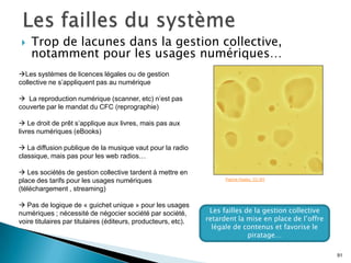    Trop de lacunes dans la gestion collective,
    notamment pour les usages numériques…
Les systèmes de licences légales ou de gestion
collective ne s’appliquent pas au numérique

 La reproduction numérique (scanner, etc) n’est pas
couverte par le mandat du CFC (reprographie)

 Le droit de prêt s’applique aux livres, mais pas aux
livres numériques (eBooks)

 La diffusion publique de la musique vaut pour la radio
classique, mais pas pour les web radios…

 Les sociétés de gestion collective tardent à mettre en
place des tarifs pour les usages numériques                           Patrick Hoelsy. CC-BY

(téléchargement , streaming)

 Pas de logique de « guichet unique » pour les usages
numériques ; nécessité de négocier société par société,          Les failles de la gestion collective
voire titulaires par titulaires (éditeurs, producteurs, etc).   retardent la mise en place de l’offre
                                                                  légale de contenus et favorise le
                                                                              piratage…

                                                                                                        91
 