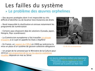    Le problème des œuvres orphelines
- Des œuvres protégées dont il est impossible ou très
difficile d’identifier ou de localiser le(s) titulaire(s) de droits

- Rend impossible la réutilisation et entrave notamment les
programme de numérisation

- Certains pays disposent déjà de solutions (Canada, Japon,
Hongrie, Pays scandinaves)

- La Commission européenne a fait travailler un groupe
d’experts à ce sujet et appelle les Etats à légiférer

- En France, un rapport du CSPLA en 2008 qui préconise la
mise en place d’un système de gestion collective obligatoire                  CC-BY-NC an untrained eye


- Un projet de loi annoncé par le Ministère de la Culture pour
2010 et une proposition de loi sur les œuvres orphelines
visuelles déposée en mai au Sénat
                                                             Les œuvres orphelines revêtent une importance
                                                              majeure dans l’Affaire Google Book Search, et
                                                                 notamment dans le règlement en cours
                                                                 d’examen par la justice aux Etats-Unis


                                                                                                              95
                                                                                                              95
 