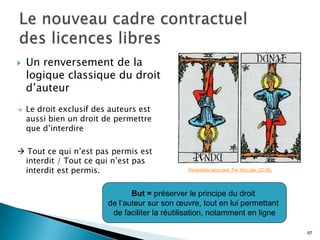   Un renversement de la
    logique classique du droit
    d’auteur
   Le droit exclusif des auteurs est
    aussi bien un droit de permettre
    que d’interdire

 Tout ce qui n’est pas permis est
 interdit / Tout ce qui n’est pas
 interdit est permis.                           Reversible tarot card. Par Wm Jas. CC-By.




                                But = préserver le principe du droit
                         de l’auteur sur son œuvre, tout en lui permettant
                          de faciliter la réutilisation, notamment en ligne

                                                                                            97
 