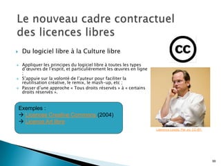     Du logiciel libre à la Culture libre

    Appliquer les principes du logiciel libre à toutes les types
     d’œuvres de l’esprit, et particulièrement les œuvres en ligne
     ;
    S’appuie sur la volonté de l’auteur pour faciliter la
     réutilisation créative, le remix, le mash-up, etc ;
    Passer d’une approche « Tous droits réservés » à « certains
     droits réservés ».


    Exemples :
     Licences Creative Commons (2004)
     Licence Art libre
                                                                     Lawrence Lessig. Par Joi. CC-BY.




                                                                                                        99
 