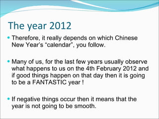 The year 2012 Therefore, it really depends on which Chinese New Year’s “calendar”, you follow. Many of us, for the last few years usually observe what happens to us on the 4th February 2012 and if good things happen on that day then it is going to be a FANTASTIC year ! If negative things occur then it means that the year is not going to be smooth. 